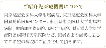 ご紹介先医療機関について 東京慈恵会医科大学附属病院、東京慈恵会医科大学附属葛飾医療センター、東京慈恵会医科大学附属柏病院、聖路加国際病院、虎の門病院、順天堂大学医学部附属病院順天堂医院など、患者さまの症状に応じてご希望の病院にご紹介させて頂きます。